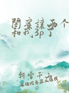 闺蜜让两个男人和我3p了