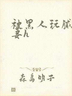 被黑人玩腻的娇妻h