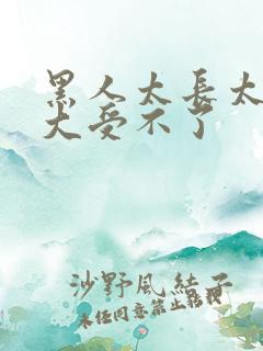 黑人太长太粗太大受不了