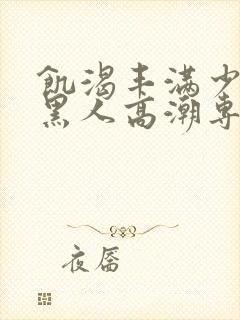 饥渴丰满少妇和黑人高潮专场