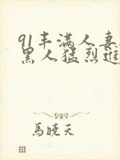 91丰满人妻被黑人猛烈进入