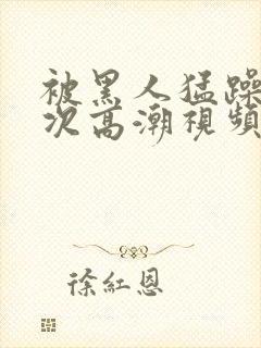 被黑人猛躁10次高潮视频l