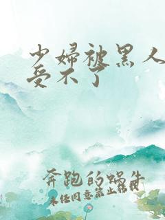 少妇被黑人粗大受不了