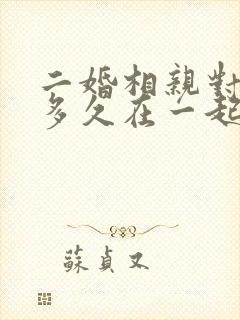 二婚相亲对象要多久在一起比较好