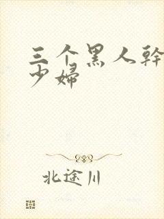 三个黑人干一个少妇