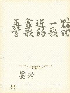 再靠近一点是哪首歌的歌词