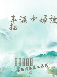 丰满少妇被猛烈抽