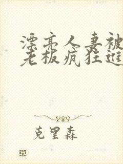 漂亮人妻被黑人老板疯狂进入