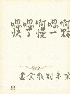 嗯嗯啊嗯啊嗯太快了慢一点