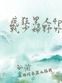 疯狂黑人4p大战少妇野外性视频