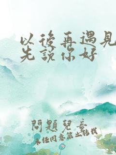 以后再遇见你请先说你好