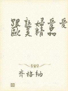 跟熟妇爱爱视频欧美精品