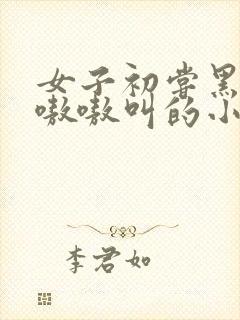 女子初尝黑人巨嗷嗷叫的小说