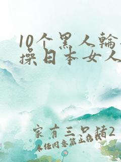 10个黑人轮流操日本女人视频