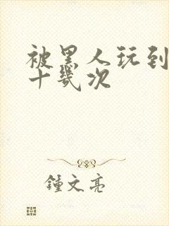 被黑人玩到高潮十几次