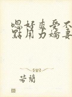 嗯好爽受不了快点用力娇妻交换