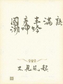 国产丰满熟妇高潮呻吟