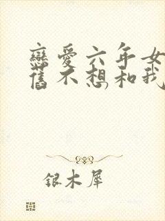 恋爱六年女友仍旧不想和我结婚小说