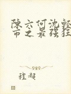 陈六何沈轻舞都市之最强狂兵最新章节