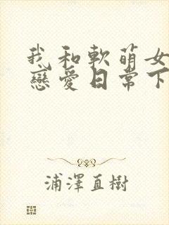 我和软萌女友的恋爱日常下载txt下