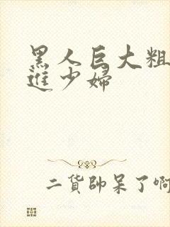 黑人巨大粗物挺进少妇