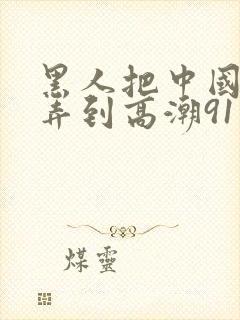 黑人把中国少妇弄到高潮91