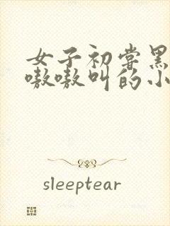 女子初尝黑人巨嗷嗷叫的小说