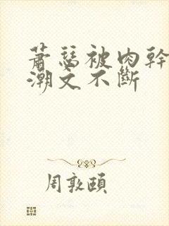 萧瑟被肉干高h潮文不断