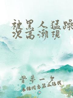 被黑人猛躁10次高潮视