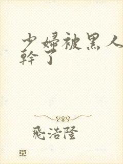 少妇被黑人老外干了