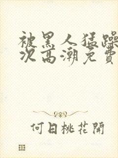 被黑人猛躁10次高潮免费