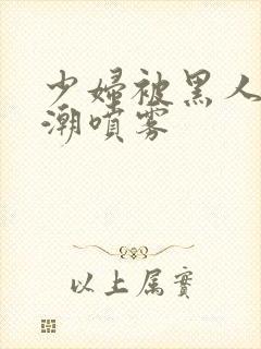 少妇被黑人到高潮喷雾