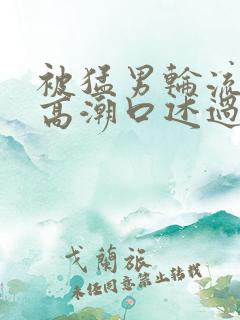 被猛男轮流澡到高潮口述过程