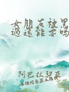 女朋友被黑人弄过还能要吗