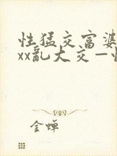 性猛交富婆xxxx乱大交—性猛富婆xxxx