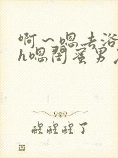 啊～嗯去浴室里h嗯闺蜜男友黄文