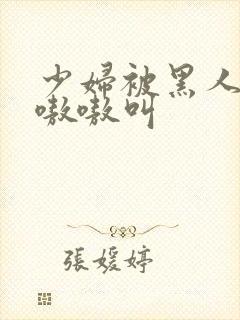 少妇被黑人4p嗷嗷叫