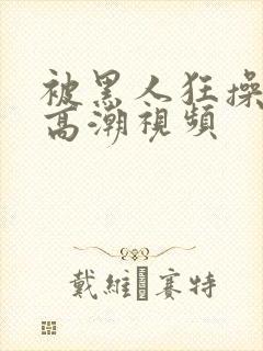 被黑人狂操十次高潮视频