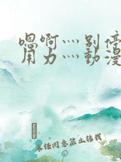 嗯啊灬别停啊灬用力灬动漫