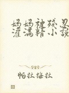 妈妈被残忍调教灌满精小说