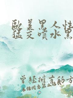 欧美黑人性暴力猛交喷水黑人巨大