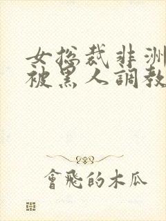 女总裁非洲出差被黑人调教的小说推