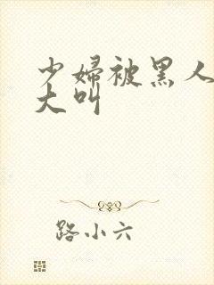 少妇被黑人日的大叫