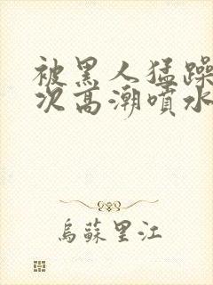 被黑人猛躁10次高潮喷水了