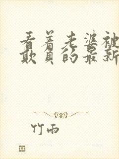 看着老婆被黑鬼欺负的最新章节更新内容