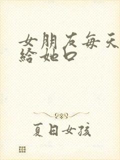 女朋友每天叫我给她口