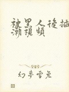 被黑人后插到高潮视频