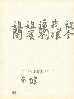 姐姐逼我祸害她闺蜜刘浪全文免费阅读