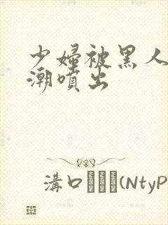 少妇被黑人到高潮喷出