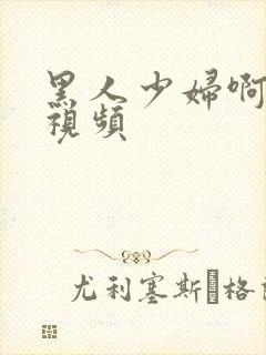 黑人少妇啊啊啊视频